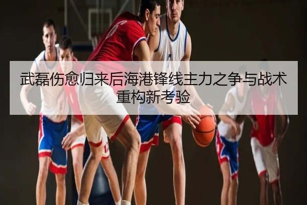 武磊伤愈归来后海港锋线主力之争与战术重构新考验
