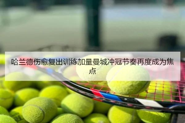 哈兰德伤愈复出训练加量曼城冲冠节奏再度成为焦点