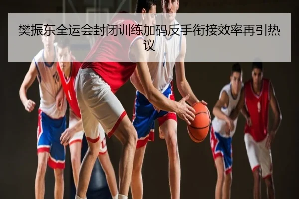 樊振东全运会封闭训练加码反手衔接效率再引热议
